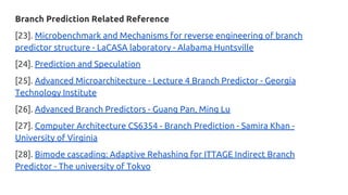Branch Prediction Related Reference
[23]. Microbenchmark and Mechanisms for reverse engineering of branch
predictor structure - LaCASA laboratory - Alabama Huntsville
[24]. Prediction and Speculation
[25]. Advanced Microarchitecture - Lecture 4 Branch Predictor - Georgia
Technology Institute
[26]. Advanced Branch Predictors - Guang Pan, Ming Lu
[27]. Computer Architecture CS6354 - Branch Prediction - Samira Khan -
University of Virginia
[28]. Bimode cascading: Adaptive Rehashing for ITTAGE Indirect Branch
Predictor - The university of Tokyo
 