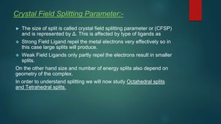 Crystal Field Splitting Parameter:-
► The size of split is called crystal field splitting parameter or (CFSP)
and is represented by Δ. This is affected by type of ligands as
❖ Strong Field Ligand repel the metal electrons very effectively so in
this case large splits will produce.
❖ Weak Field Ligands only partly repel the electrons result in smaller
splits.
On the other hand size and number of energy splits also depend on
geometry of the complex.
In order to understand splitting we will now study Octahedral splits
and Tetrahedral splits.
 