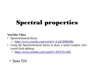 Spectral properties
• Sana 524
YouTube Video
• Spectrochemical Series
• https://www.youtube.com/watch?v=CedCBlRK0Bs
• Using the Spectrochemical Series to draw a metal complex ion's
crystal field splitting
• https://www.youtube.com/watch?v=h47CZz-t9iE
 