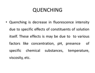 QUENCHING
• Quenching is decrease in fluorescence intensity
due to specific effects of constituents of solution
itself. These effects is may be due to to various
factors like concentration, pH, presence of
specific chemical substances, temperature,
viscosity, etc.
 