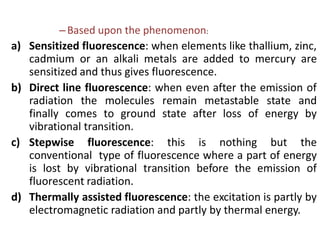 –Based upon the phenomenon:
a) Sensitized fluorescence: when elements like thallium, zinc,
cadmium or an alkali metals are added to mercury are
sensitized and thus gives fluorescence.
b) Direct line fluorescence: when even after the emission of
radiation the molecules remain metastable state and
finally comes to ground state after loss of energy by
vibrational transition.
c) Stepwise fluorescence: this is nothing but the
conventional type of fluorescence where a part of energy
is lost by vibrational transition before the emission of
fluorescent radiation.
d) Thermally assisted fluorescence: the excitation is partly by
electromagnetic radiation and partly by thermal energy.
 