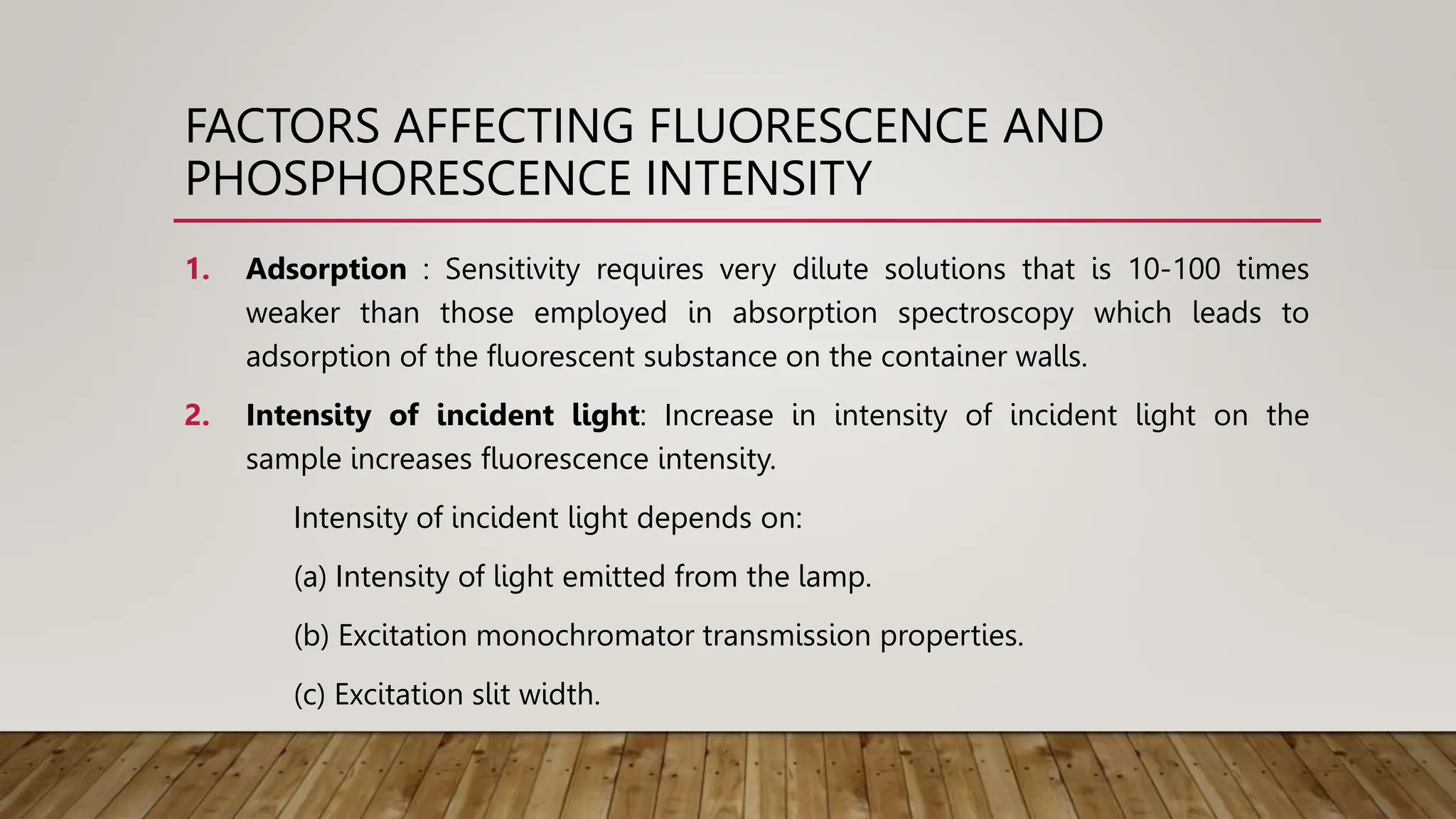 FACTORS AFFECTING FLUORESCENCE AND
PHOSPHORESCENCE INTENSITY
1. Adsorption : Sensitivity requires very dilute solutions that is 10-100 times
weaker than those employed in absorption spectroscopy which leads to
adsorption of the fluorescent substance on the container walls.
2. Intensity of incident light: Increase in intensity of incident light on the
sample increases fluorescence intensity.
Intensity of incident light depends on:
(a) Intensity of light emitted from the lamp.
(b) Excitation monochromator transmission properties.
(c) Excitation slit width.
 