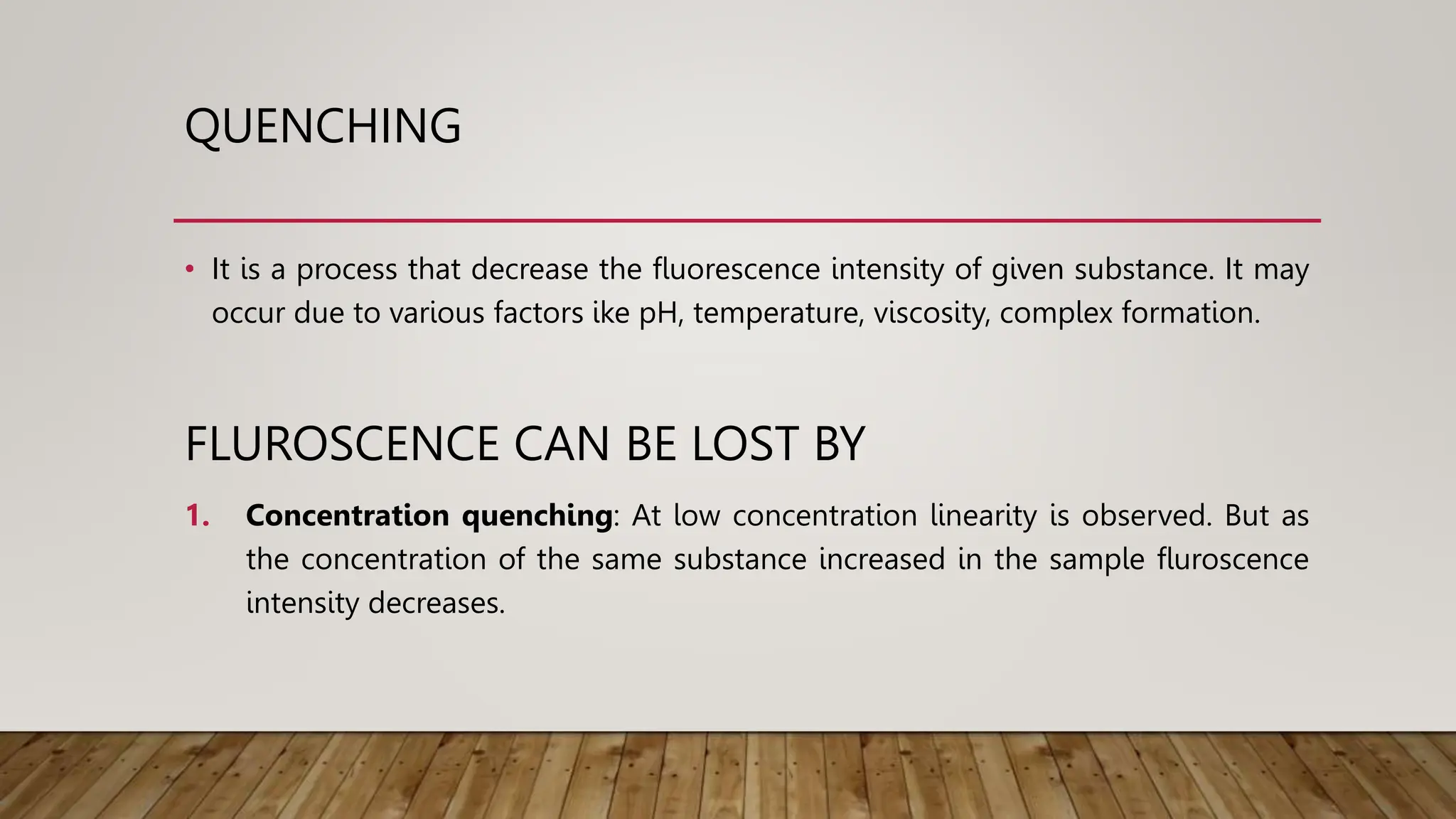 QUENCHING
• It is a process that decrease the fluorescence intensity of given substance. It may
occur due to various factors ike pH, temperature, viscosity, complex formation.
FLUROSCENCE CAN BE LOST BY
1. Concentration quenching: At low concentration linearity is observed. But as
the concentration of the same substance increased in the sample fluroscence
intensity decreases.
 