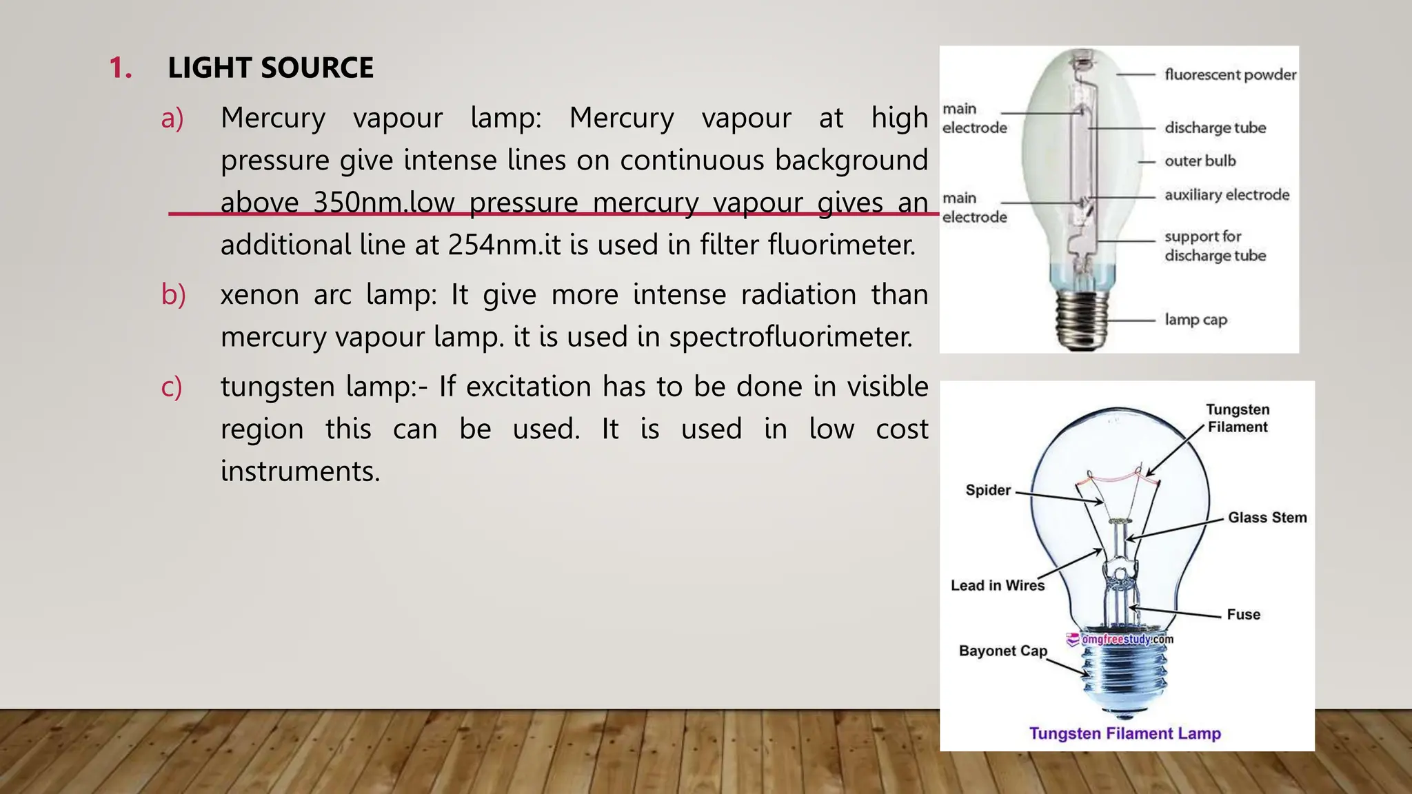 1. LIGHT SOURCE
a) Mercury vapour lamp: Mercury vapour at high
pressure give intense lines on continuous background
above 350nm.low pressure mercury vapour gives an
additional line at 254nm.it is used in filter fluorimeter.
b) xenon arc lamp: It give more intense radiation than
mercury vapour lamp. it is used in spectrofluorimeter.
c) tungsten lamp:- If excitation has to be done in visible
region this can be used. It is used in low cost
instruments.
 