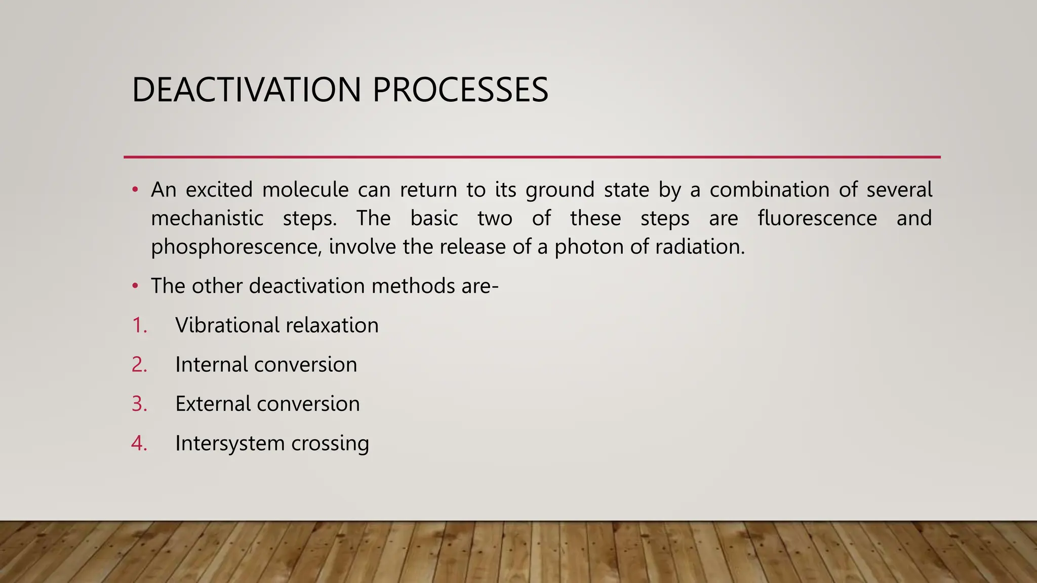 DEACTIVATION PROCESSES
• An excited molecule can return to its ground state by a combination of several
mechanistic steps. The basic two of these steps are fluorescence and
phosphorescence, involve the release of a photon of radiation.
• The other deactivation methods are-
1. Vibrational relaxation
2. Internal conversion
3. External conversion
4. Intersystem crossing
 