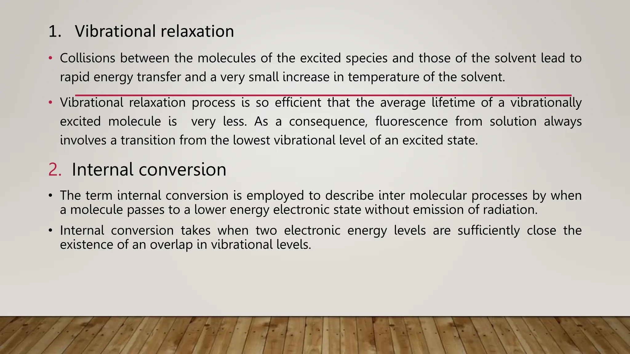1. Vibrational relaxation
• Collisions between the molecules of the excited species and those of the solvent lead to
rapid energy transfer and a very small increase in temperature of the solvent.
• Vibrational relaxation process is so efficient that the average lifetime of a vibrationally
excited molecule is very less. As a consequence, fluorescence from solution always
involves a transition from the lowest vibrational level of an excited state.
2. Internal conversion
• The term internal conversion is employed to describe inter molecular processes by when
a molecule passes to a lower energy electronic state without emission of radiation.
• Internal conversion takes when two electronic energy levels are sufficiently close the
existence of an overlap in vibrational levels.
 