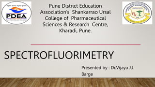 SPECTROFLUORIMETRY
Presented by : Dr.Vijaya .U.
Barge
Pune District Education
Association’s Shankarrao Ursal
College of Pharmaceutical
Sciences & Research Centre,
Kharadi, Pune.
 