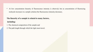 • At low concentration linearity of fluorescence intensity is observed, but as concentration of fluorescing
molecule increases in a sample solution the fluorescence intensity decreases.
The linearity of a sample is related to many factors,
including-
1. The chemical composition of the sample and
2. The path length through which the light must travel.
 
