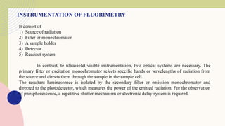INSTRUMENTATION OF FLUORIMETRY
It consist of
1) Source of radiation
2) Filter or monochromator
3) A sample holder
4) Detector
5) Readout system
In contrast, to ultraviolet-visible instrumentation, two optical systems are necessary. The
primary filter or excitation monochromator selects specific bands or wavelengths of radiation from
the source and directs them through the sample in the sample cell.
The resultant luminescence is isolated by the secondary filter or emission monochromator and
directed to the photodetector, which measures the power of the emitted radiation. For the observation
of phosphorescence, a repetitive shutter mechanism or electronic delay system is required.
 