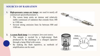 SOURCES OF RADIATION
1. High-pressure xenon arc lamps: are used in nearly all
commercial spectrofluorometer’s.
• The xenon lamp emits an intense and relatively
stable continuum of radiation that extends from 300
to 1300 nm.
• Several strong emission lines lie between 800 and
1100 nm.
2. A xenon flash lamp: is a compact, low-cost source.
• The sample is excited by a high-energy flash
produced by the discharge of a charged capacitor
through a lamp filled with xenon.
• By making the flash repetitive, ac methods of
amplification can be used.
 