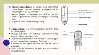 3. Mercury vapor lamps: are usually more intense than
xenon lamps, but the intensity is concentrated in
wavelengths of the Hg spectrum.
• Various fluorescent phosphors are used to coat the
lamps to provide the desired wavelength of exciting
light.
• In general, these lamps are long-lasting.
4. Tungsten lamp: is used when excitation has to be done
in visible region.
• It does not offer UV radiation and moreover the
intensity of this lamp is too low.
• A recent development has been the use of various types
of lasers as excitation sources or fluorometry.
• Radiation in the region between 360 and 650 nm is
produced.
• Such a device eliminates the need for an excitation
monochromator.
 