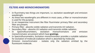 FILTERS AND MONOCHROMATORS
• In fluorimetry two things are important, i.e. excitation wavelength and emission
wavelength.
• As these two wavelengths are different in most cases, a filter or monochromator
is used for the purpose.
• In an inexpensive instrument like filter fluorimeter primary filter and secondary
filter are present.
• Primary filter - absorbs visible radiation and transmits UV radiation.
• Secondary filter - absorbs UV radiation and transmits visible radiation.
• In Spectrofluorometers, excitation monochromators and emission
monochromator are present which have gratings.
• In Spectrofluorometers, Excitation monochromator provides a suitable radiation
for excitation of molecule (radiation which is absorbed by molecule)
• Emission monochromator - isolates only the radiation emitted by the
fluorescent molecule.
 