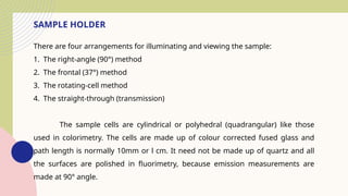 SAMPLE HOLDER
There are four arrangements for illuminating and viewing the sample:
1. The right-angle (90°) method
2. The frontal (37°) method
3. The rotating-cell method
4. The straight-through (transmission)
The sample cells are cylindrical or polyhedral (quadrangular) like those
used in colorimetry. The cells are made up of colour corrected fused glass and
path length is normally 10mm or l cm. It need not be made up of quartz and all
the surfaces are polished in fluorimetry, because emission measurements are
made at 90° angle.
 