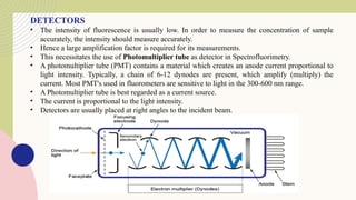 DETECTORS
• The intensity of fluorescence is usually low. In order to measure the concentration of sample
accurately, the intensity should measure accurately.
• Hence a large amplification factor is required for its measurements.
• This necessitates the use of Photomultiplier tube as detector in Spectrofluorimetry.
• A photomultiplier tube (PMT) contains a material which creates an anode current proportional to
light intensity. Typically, a chain of 6-12 dynodes are present, which amplify (multiply) the
current. Most PMT's used in fluorometers are sensitive to light in the 300-600 nm range.
• A Photomultiplier tube is best regarded as a current source.
• The current is proportional to the light intensity.
• Detectors are usually placed at right angles to the incident beam.
 