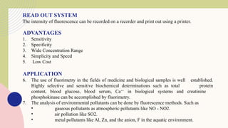 READ OUT SYSTEM
The intensity of fluorescence can be recorded on a recorder and print out using a printer.
ADVANTAGES
1. Sensitivity
2. Specificity
3. Wide Concentration Range
4. Simplicity and Speed
5. Low Cost
APPLICATION
6. The use of fluorimetry in the fields of medicine and biological samples is well established.
Highly selective and sensitive biochemical determinations such as total protein
content, blood glucose, blood serum, Ca++
in biological systems and creatinine
phosphokinase can be accomplished by fluorimetry.
7. The analysis of environmental pollutants can be done by fluorescence methods. Such as
• gaseous pollutants as atmospheric pollutants like NO - NO2.
• air pollution like SO2.
• metal pollutants like Al, Zn, and the anion, F in the aquatic environment.
 