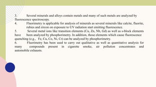 3. Several minerals and alloys contain metals and many of such metals are analyzed by
fluorescence spectroscopy.
4. Fluorimetry is applicable for analysis of minerals as several minerals like calcite, fluorite,
rubies and zircon on exposure to UV radiation start emitting fluorescence.
5. Several metal ions like transition elements (Cu, Zn, Nb, Gd) as well as s-block elements
have been analyzed by phosphorimetry. In addition, those elements which cause fluorescence
quenching (e.g., Fe, Cu, Co, Ni, Cr) can be analyzed by phosphorimetry.
6. Fluorimetry has been used to carry out qualitative as well as quantitative analysis for
many compounds present in cigarette smoke, air pollution concentrates and
automobile exhausts.
 