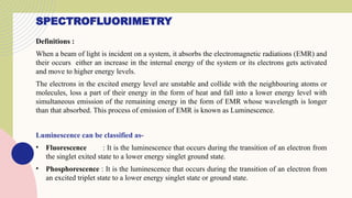 SPECTROFLUORIMETRY
Definitions :
When a beam of light is incident on a system, it absorbs the electromagnetic radiations (EMR) and
their occurs either an increase in the internal energy of the system or its electrons gets activated
and move to higher energy levels.
The electrons in the excited energy level are unstable and collide with the neighbouring atoms or
molecules, loss a part of their energy in the form of heat and fall into a lower energy level with
simultaneous emission of the remaining energy in the form of EMR whose wavelength is longer
than that absorbed. This process of emission of EMR is known as Luminescence.
Luminescence can be classified as-
• Fluorescence : It is the luminescence that occurs during the transition of an electron from
the singlet exited state to a lower energy singlet ground state.
• Phosphorescence : It is the luminescence that occurs during the transition of an electron from
an excited triplet state to a lower energy singlet state or ground state.
 