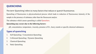 QUENCHING
The term ‘Quenching’ refers to many factors that reduce or quench fluorescence.
Quenching of fluorescence is physicochemical process which leads to reduction of fluorescence intensity of the
sample in the presence of substance other than the fluorescent analyte.
The substance which causes quenching is called Quenchers.
Quenching may occurs due to the following factors-
pH, concentration, temperature, viscosity, presence of O2 , heavy metals or specific chemical substances.
Types of quenching
1. Self Quenching / Concentration Quenching
2. Collisional Quenching / Dynamic Quenching
3. Chemical Quenching
4. Static Quenching
 