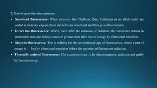 2) Based upon the phenomenon:
 Sensitized fluorescence: When elements like Thallium, Zinc, Cadmium or an alkali metal are
added to mercury vapour, these elements are sensitized and thus gives fluorescence.
 Direct line fluorescence: Where, even after the emission of radiation, the molecules remain in
metastable state and finally comes to ground state after loss of energy by vibrational transition.
 Stepwise fluorescence: This is nothing but the conventional type of fluorescence, where a part of
energy is lost by vibrational transition before the emission of fluorescent radiation.
 Thermally assisted fluorescence: The excitation is partly by electromagnetic radiation and partly
by thermal energy.
 