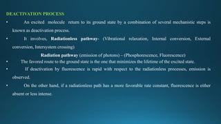 DEACTIVATION PROCESS
• An excited molecule return to its ground state by a combination of several mechanistic steps is
known as deactivation process.
• It involves, Radiationless pathway- (Vibrational relaxation, Internal conversion, External
conversion, Intersystem crossing)
Radiation pathway (emission of photons) – (Phosphorescence, Fluorescence)
• The favored route to the ground state is the one that minimizes the lifetime of the excited state.
• If deactivation by fluorescence is rapid with respect to the radiationless processes, emission is
observed.
• On the other hand, if a radiationless path has a more favorable rate constant, fluorescence is either
absent or less intense.
 