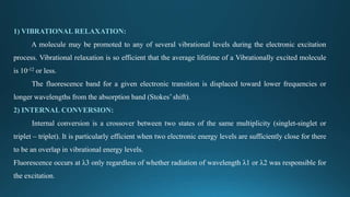 1) VIBRATIONAL RELAXATION:
A molecule may be promoted to any of several vibrational levels during the electronic excitation
process. Vibrational relaxation is so efficient that the average lifetime of a Vibrationally excited molecule
is 10-12 or less.
The fluorescence band for a given electronic transition is displaced toward lower frequencies or
longer wavelengths from the absorption band (Stokes’ shift).
2) INTERNAL CONVERSION:
Internal conversion is a crossover between two states of the same multiplicity (singlet-singlet or
triplet – triplet). It is particularly efficient when two electronic energy levels are sufficiently close for there
to be an overlap in vibrational energy levels.
Fluorescence occurs at λ3 only regardless of whether radiation of wavelength λ1 or λ2 was responsible for
the excitation.
 