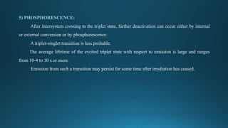5) PHOSPHORESCENCE:
After intersystem crossing to the triplet state, further deactivation can occur either by internal
or external conversion or by phosphorescence.
A triplet-singlet transition is less probable.
The average lifetime of the excited triplet state with respect to emission is large and ranges
from 10-4 to 10 s or more.
Emission from such a transition may persist for some time after irradiation has ceased.
 