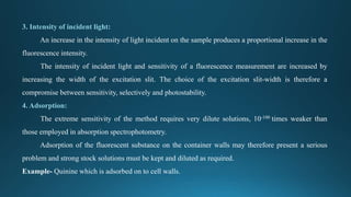 3. Intensity of incident light:
An increase in the intensity of light incident on the sample produces a proportional increase in the
fluorescence intensity.
The intensity of incident light and sensitivity of a fluorescence measurement are increased by
increasing the width of the excitation slit. The choice of the excitation slit-width is therefore a
compromise between sensitivity, selectively and photostability.
4. Adsorption:
The extreme sensitivity of the method requires very dilute solutions, 10-100 times weaker than
those employed in absorption spectrophotometry.
Adsorption of the fluorescent substance on the container walls may therefore present a serious
problem and strong stock solutions must be kept and diluted as required.
Example- Quinine which is adsorbed on to cell walls.
 