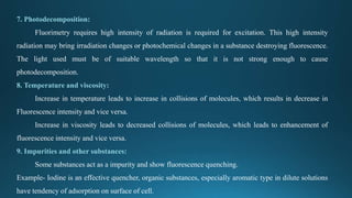 7. Photodecomposition:
Fluorimetry requires high intensity of radiation is required for excitation. This high intensity
radiation may bring irradiation changes or photochemical changes in a substance destroying fluorescence.
The light used must be of suitable wavelength so that it is not strong enough to cause
photodecomposition.
8. Temperature and viscosity:
Increase in temperature leads to increase in collisions of molecules, which results in decrease in
Fluorescence intensity and vice versa.
Increase in viscosity leads to decreased collisions of molecules, which leads to enhancement of
fluorescence intensity and vice versa.
9. Impurities and other substances:
Some substances act as a impurity and show fluorescence quenching.
Example- Iodine is an effective quencher, organic substances, especially aromatic type in dilute solutions
have tendency of adsorption on surface of cell.
 