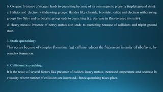 b. Oxygen: Presence of oxygen leads to quenching because of its paramagnetic property (triplet ground state).
c. Halides and electron withdrawing groups: Halides like chloride, bromide, iodide and electron withdrawing
groups like Nitro and carboxylic group leads to quenching (i.e. decrease in fluorescence intensity).
d. Heavy metals: Presence of heavy metals also leads to quenching because of collisions and triplet ground
state.
3. Static quenching:
This occurs because of complex formation. (eg) caffeine reduces the fluorescent intensity of riboflavin, by
complex formation.
4. Collisional quenching:
It is the result of several factors like presence of halides, heavy metals, increased temperature and decrease in
viscosity, where number of collisions are increased. Hence quenching takes place.
 