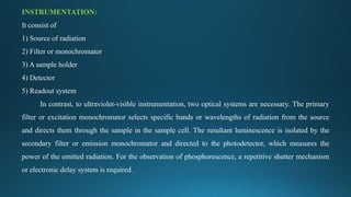 INSTRUMENTATION:
It consist of
1) Source of radiation
2) Filter or monochromator
3) A sample holder
4) Detector
5) Readout system
In contrast, to ultraviolet-visible instrumentation, two optical systems are necessary. The primary
filter or excitation monochromator selects specific bands or wavelengths of radiation from the source
and directs them through the sample in the sample cell. The resultant luminescence is isolated by the
secondary filter or emission monochromator and directed to the photodetector, which measures the
power of the emitted radiation. For the observation of phosphorescence, a repetitive shutter mechanism
or electronic delay system is required.
 
