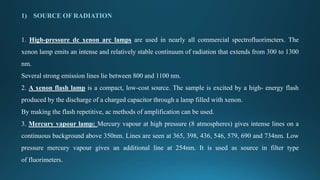 1) SOURCE OF RADIATION
1. High-pressure dc xenon arc lamps are used in nearly all commercial spectrofluorimcters. The
xenon lamp emits an intense and relatively stable continuum of radiation that extends from 300 to 1300
nm.
Several strong emission lines lie between 800 and 1100 nm.
2. A xenon flash lamp is a compact, low-cost source. The sample is excited by a high- energy flash
produced by the discharge of a charged capacitor through a lamp filled with xenon.
By making the flash repetitive, ac methods of amplification can be used.
3. Mercury vapour lamp: Mercury vapour at high pressure (8 atmospheres) gives intense lines on a
continuous background above 350nm. Lines are seen at 365, 398, 436, 546, 579, 690 and 734nm. Low
pressure mercury vapour gives an additional line at 254nm. It is used as source in filter type
of fluorimeters.
 