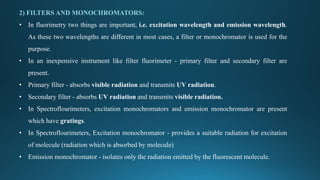 2) FILTERS AND MONOCHROMATORS:
• In fluorimetry two things are important, i.e. excitation wavelength and emission wavelength.
As these two wavelengths are different in most cases, a filter or monochromator is used for the
purpose.
• In an inexpensive instrument like filter fluorimeter - primary filter and secondary filter are
present.
• Primary filter - absorbs visible radiation and transmits UV radiation.
• Secondary filter - absorbs UV radiation and transmits visible radiation.
• In Spectroflourimeters, excitation monochromators and emission monochromator are present
which have gratings.
• In Spectroflourimeters, Excitation monochromator - provides a suitable radiation for excitation
of molecule (radiation which is absorbed by molecule)
• Emission monochromator - isolates only the radiation emitted by the fluorescent molecule.
 