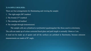 3) SAMPLE HOLDER:
There are four arrangements for illuminating and viewing the sample:
1. The right-angle (90°) method
2. The frontal (37°) method
3. The rotating-cell method
4. The straight-through (transmission)
The sample cells are cylindrical or polyhedral (quadrangular) like those used in colorimetry.
The cells are made up of colour corrected fused glass and path length is normally 10mm or 1cm.
It need not be made up of quartz and all the surfaces are polished in fluorimetry, because emission
measurements are made at 90° angle.
 