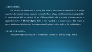 4) DETECTORS:
The intensity of fluorescence is usually low. In order to measure the concentration of sample
accurately, the intensity should measured accurately. Hence a large amplification factor is required for
its measurements. This necessitates the use of Photomultiplier tube as detector in fluorimetry and in
spectrofluorimetry. A Photomultiplier tube is best regarded as a current source. The current is
proportional to the light intensity. Detectors are usually placed at right angles to the incident beam.
5)READ OUT SYSTEM:
The intensity of fluorescence can be recorded on a recorder and print out using a printer
 