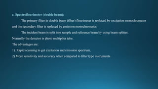 c. Spectroflourimeter (double beam):
The primary filter in double beam (filter) flourimeter is replaced by excitation monochromator
and the secondary filter is replaced by emission monochromator.
The incident beam is split into sample and reference beam by using beam splitter.
Normally the detector is photo multiplier tube.
The advantages are:
1). Rapid scanning to get excitation and emission spectrum,
2) More sensitivity and accuracy when compared to filter type instruments.
 