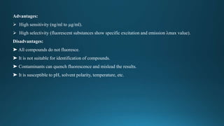 Advantages:
 High sensitivity (ng/ml to µg/ml).
 High selectivity (fluorescent substances show specific excitation and emission λmax value).
Disadvantages:
➤ All compounds do not fluoresce.
➤ It is not suitable for identification of compounds.
➤ Contaminants can quench fluorescence and mislead the results.
➤ It is susceptible to pH, solvent polarity, temperature, etc.
 
