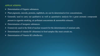 APPLICATIONS:
 Determination of Organic substances.
 Plant pigments, steroids, proteins, naphthols, etc can be determined at low concentrations.
 Generally used to carry out qualitative as well as quantitative analysis for a great aromatic compounds
present in cigarette smoking, air pollutant concentrates & automobile exhausts.
 Determination of inorganic substances.
 Extensively used in the field of nuclear research for the determination of uranium salts.
 Determination of vitamin B1 (thiamine) in food samples like meat cereals etc.
 Determination of Vitamin B2 (riboflavin).
 