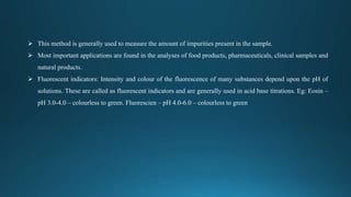  This method is generally used to measure the amount of impurities present in the sample.
 Most important applications are found in the analyses of food products, pharmaceuticals, clinical samples and
natural products.
 Fluorescent indicators: Intensity and colour of the fluorescence of many substances depend upon the pH of
solutions. These are called as fluorescent indicators and are generally used in acid base titrations. Eg: Eosin –
pH 3.0-4.0 – colourless to green. Fluorescien – pH 4.0-6.0 – colourless to green
 