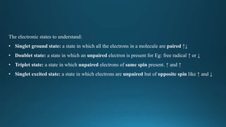 The electronic states to understand:
• Singlet ground state: a state in which all the electrons in a molecule are paired ↑↓
• Doublet state: a state in which an unpaired electron is present for Eg: free radical ↑ or ↓
• Triplet state: a state in which unpaired electrons of same spin present. ↑ and ↑
• Singlet excited state: a state in which electrons are unpaired but of opposite spin like ↑ and ↓
 