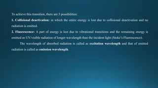 To achieve this transition, there are 3 possibilities:
1. Collisional deactivation: in which the entire energy is lost due to collisional deactivation and no
radiation is emitted.
2. Fluorescence: A part of energy is lost due to vibrational transitions and the remaining energy is
emitted as UV/visible radiation of longer wavelength than the incident light (Stoke’s Fluorescence).
The wavelength of absorbed radiation is called as excitation wavelength and that of emitted
radiation is called as emission wavelength.
 