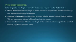 TYPES OF FLUORESCENCE:
1) Based upon the wavelength of emitted radiation when compared to absorbed radiation:
a. Stoke’s fluorescence: The wavelength of emitted radiation is longer than the absorbed radiation. Eg:
as in conventional fluorimetric experiments.
b. Anti-stoke’s fluorescence: The wavelength of emitted radiation is shorter than the absorbed radiation.
This type is uncommon and seen in Thermally assisted fluorescence.
c. Resonance fluorescence: When the wavelength of the emitted radiation is equal to the absorbed
radiation. Eg: Mercury vapour at 254nm.
 
