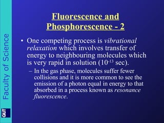 Fluorescence and Phosphorescence - 2 One competing process is  vibrational relaxation  which involves transfer of energy to neighbouring molecules which is very rapid in solution (10 -13  sec). In the gas phase, molecules suffer fewer collisions and it is more common to see the emission of a photon equal in energy to that absorbed in a process known as  resonance fluorescence . 