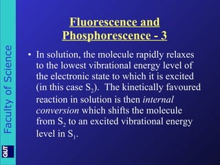 Fluorescence and Phosphorescence - 3 In solution, the molecule rapidly relaxes to the lowest vibrational energy level of the electronic state to which it is excited (in this case S 2 ).  The kinetically favoured reaction in solution is then  internal conversion  which shifts the molecule from S 2  to an excited vibrational energy level in S 1 . 