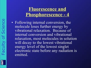 Fluorescence and Phosphorescence - 4 Following internal conversion, the molecule loses further energy by vibrational relaxation.  Because of internal conversion and vibrational relaxation, most molecules in solution will decay to the lowest vibrational energy level of the lowest singlet electronic state before any radiation is emitted. 