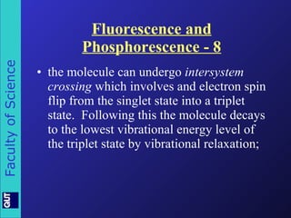 Fluorescence and Phosphorescence - 8 the molecule can undergo  intersystem crossing  which involves and electron spin flip from the singlet state into a triplet state.  Following this the molecule decays to the lowest vibrational energy level of the triplet state by vibrational relaxation; 
