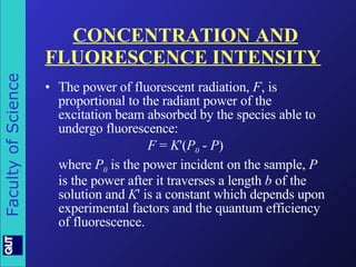 CONCENTRATION AND FLUORESCENCE INTENSITY   The power of fluorescent radiation,  F , is proportional to the radiant power of the excitation beam absorbed by the species able to undergo fluorescence: F  =  K '( P 0  -  P ) where  P 0  is the power incident on the sample,  P  is the power after it traverses a length  b  of the solution and  K ' is a constant which depends upon experimental factors and the quantum efficiency of fluorescence. 