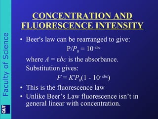 CONCENTRATION AND FLUORESCENCE INTENSITY Beer's law can be rearranged to give: P/ P 0   = 10 -  bc where  A  =   bc  is the absorbance.  Substitution gives: F  =  K ' P 0 (1  -  10 -   bc ) This is the fluorescence law  Unlike Beer’s Law fluorescence isn’t in general linear with concentration. 