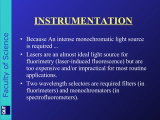 INSTRUMENTATION Because An intense monochromatic light source is required ... Lasers are an almost ideal light source for fluorimetry (laser-induced fluorescence) but are too expensive and/or impractical for most routine applications.   Two wavelength selectors are required filters (in fluorimeters) and monochromators (in spectrofluorometers). 