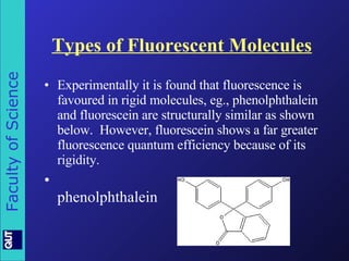Types of Fluorescent Molecules Experimentally it is found that fluorescence is favoured in rigid molecules, eg., phenolphthalein and fluorescein are structurally similar as shown below.  However, fluorescein shows a far greater fluorescence quantum efficiency because of its rigidity. phenolphthalein 