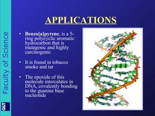 APPLICATIONS Benzo[a]pyrene , is a 5-ring polycyclic aromatic hydrocarbon that is mutagenic and highly carcinogenic  It is found in tobacco smoke and tar The epoxide of this molecule intercalates in DNA, covalently bonding to the guanine base nucleotide 